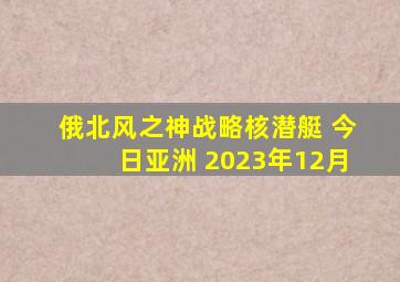 俄北风之神战略核潜艇 今日亚洲 2023年12月